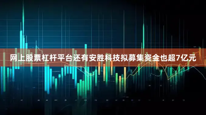 网上股票杠杆平台还有安胜科技拟募集资金也超7亿元