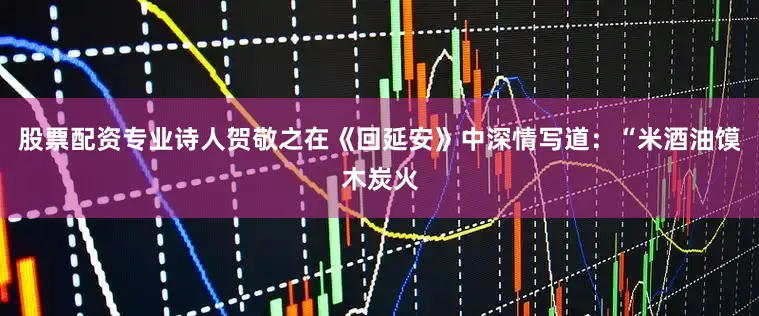 股票配资专业诗人贺敬之在《回延安》中深情写道：“米酒油馍木炭火