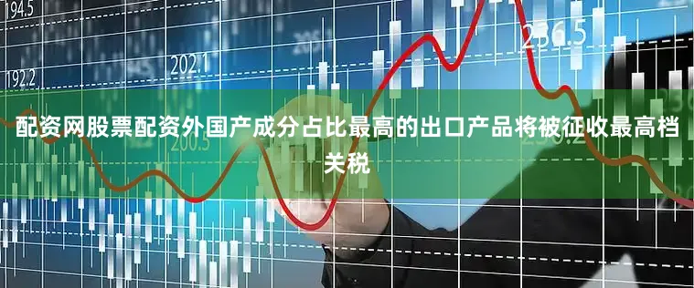 配资网股票配资外国产成分占比最高的出口产品将被征收最高档关税