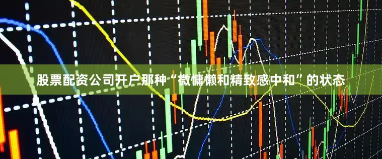 股票配资公司开户那种“微慵懒和精致感中和”的状态