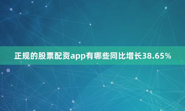 正规的股票配资app有哪些同比增长38.65%