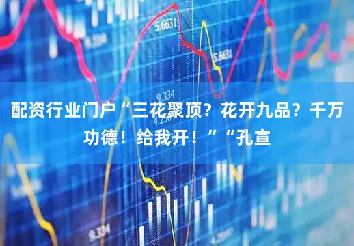 配资行业门户“三花聚顶？花开九品？千万功德！给我开！”“孔宣