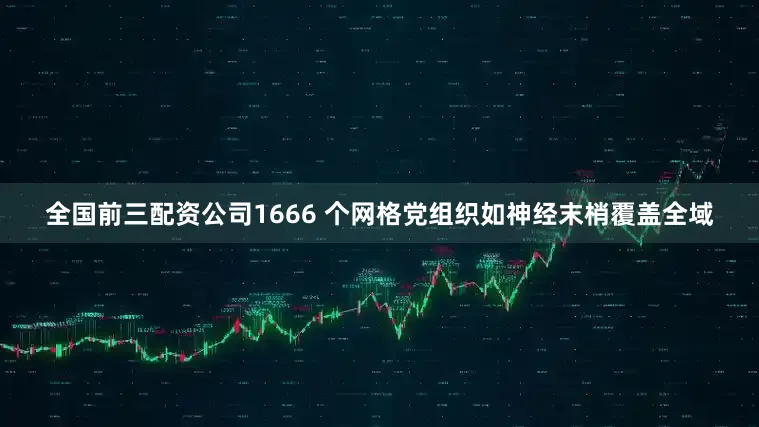 全国前三配资公司1666 个网格党组织如神经末梢覆盖全域