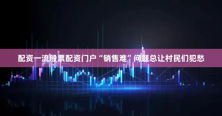 配资一流股票配资门户“销售难”问题总让村民们犯愁