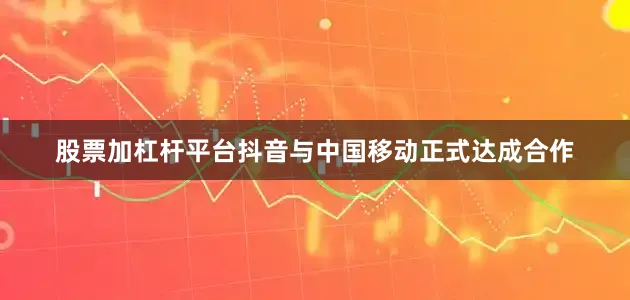 股票加杠杆平台抖音与中国移动正式达成合作