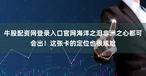 牛股配资网登录入口官网海洋之泪非洲之心都可会出！这张卡的定位也很尴尬