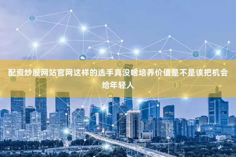 配资炒股网站官网这样的选手真没啥培养价值是不是该把机会给年轻人